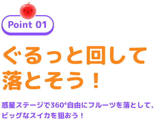 Point 01 ぐるっと回して落とそう! 惑星ステージで360°自由にフルーツを落として、ビッグなスイカを狙おう!