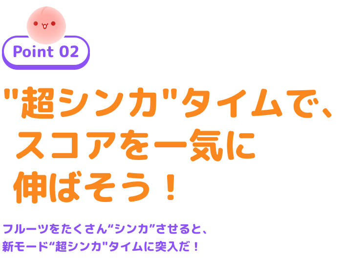 Point 02 “超シンカ”タイムで、スコアを一気に伸ばそう! フルーツをたくさん“シンカ”させると、新モード“超シンカ”タイムに突入だ!