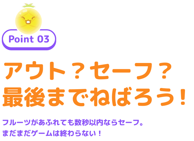Point 03 アウト?セーフ?最後までねばろう! フルーツがあふれても数秒以内ならセーフ。まだまだゲームは終わらない!